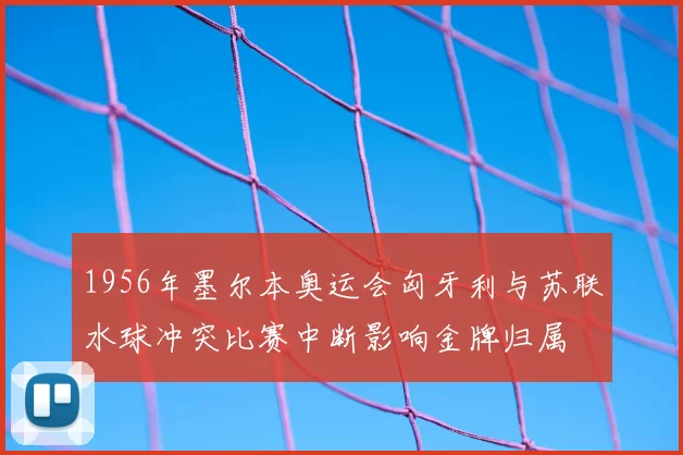 1956年墨尔本奥运会匈牙利与苏联水球冲突比赛中断影响金牌归属