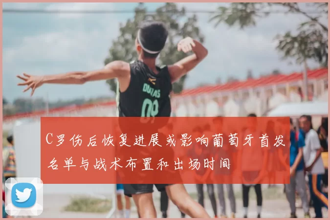 C罗伤后恢复进展或影响葡萄牙首发名单与战术布置和出场时间