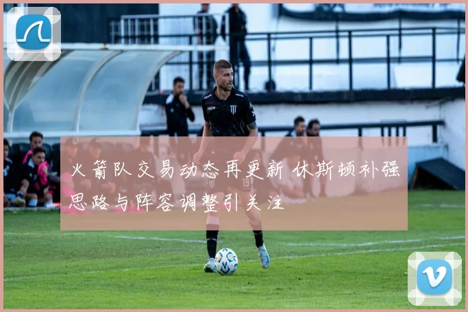 火箭队交易动态再更新 休斯顿补强思路与阵容调整引关注