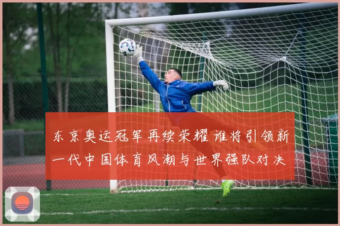 东京奥运冠军再续荣耀 谁将引领新一代中国体育风潮与世界强队对决