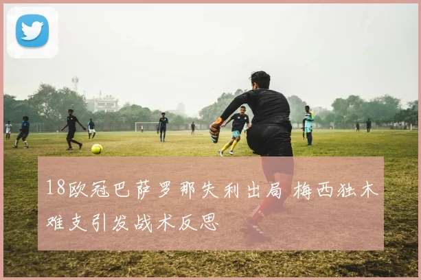 18欧冠巴萨罗那失利出局 梅西独木难支引发战术反思