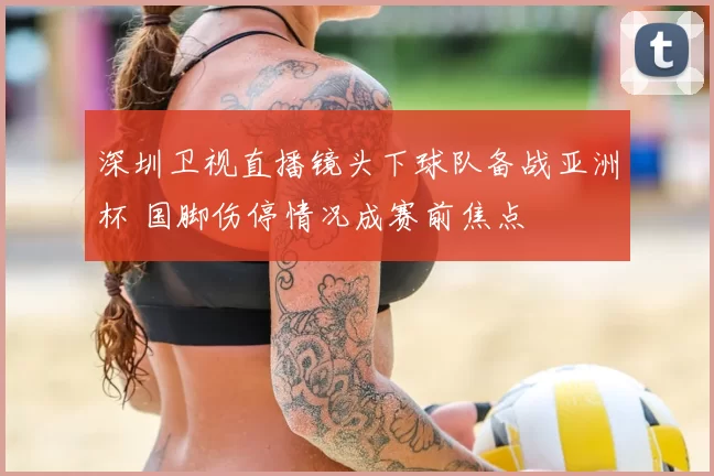 深圳卫视直播镜头下球队备战亚洲杯 国脚伤停情况成赛前焦点