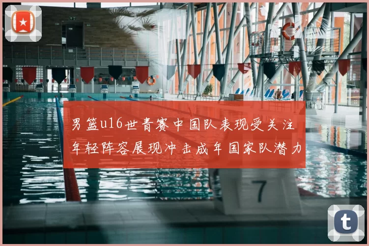 男篮u16世青赛中国队表现受关注 年轻阵容展现冲击成年国家队潜力