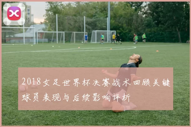 2018女足世界杯决赛战术回顾关键球员表现与后续影响评析