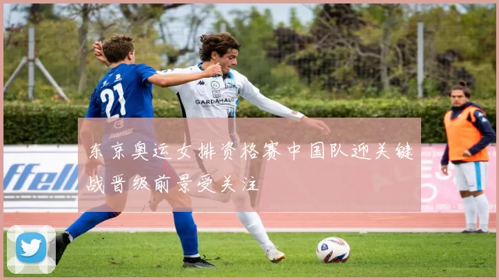 东京奥运女排资格赛中国队迎关键战晋级前景受关注