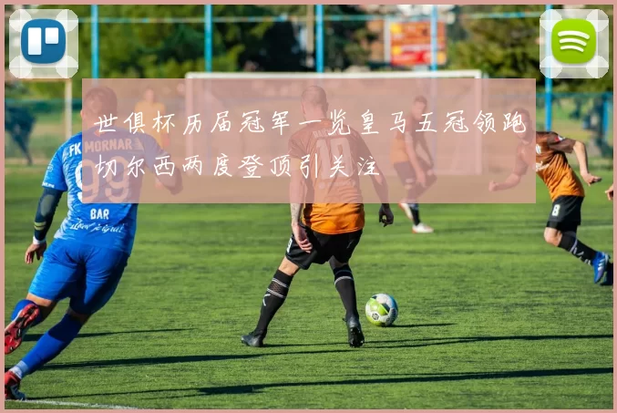 世俱杯历届冠军一览皇马五冠领跑切尔西两度登顶引关注