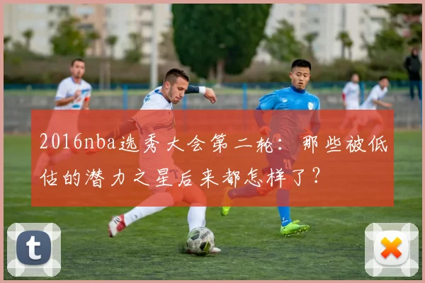 2016nba选秀大会第二轮：那些被低估的潜力之星后来都怎样了？
