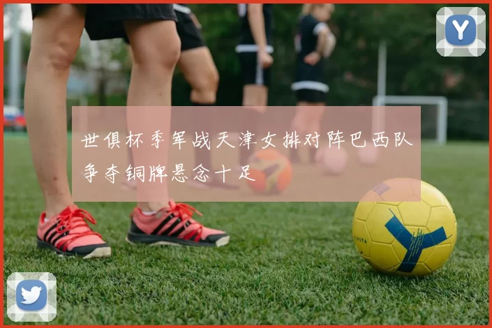 世俱杯季军战天津女排对阵巴西队争夺铜牌悬念十足