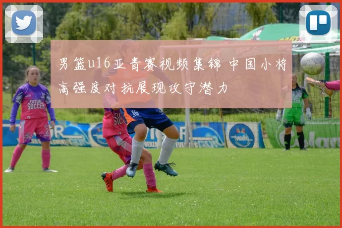 男篮u16亚青赛视频集锦 中国小将高强度对抗展现攻守潜力