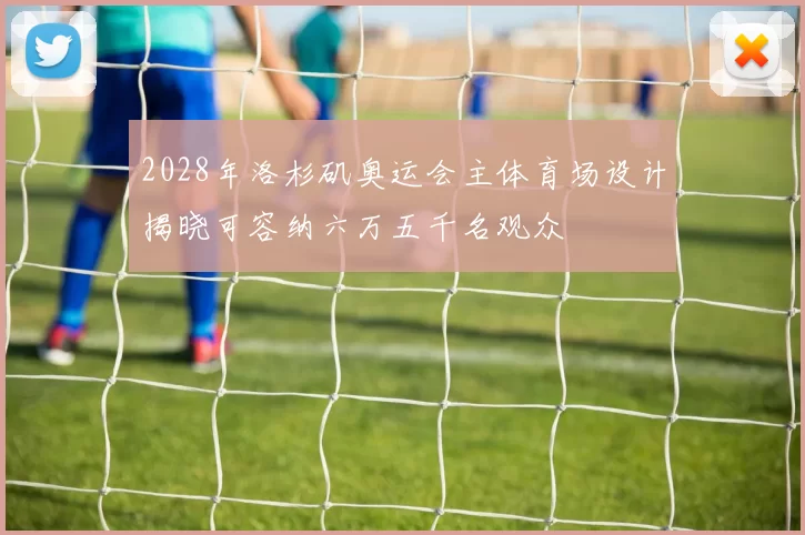 2028年洛杉矶奥运会主体育场设计揭晓可容纳六万五千名观众