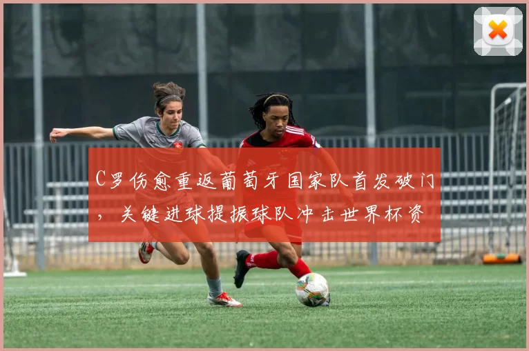 C罗伤愈重返葡萄牙国家队首发破门，关键进球提振球队冲击世界杯资格