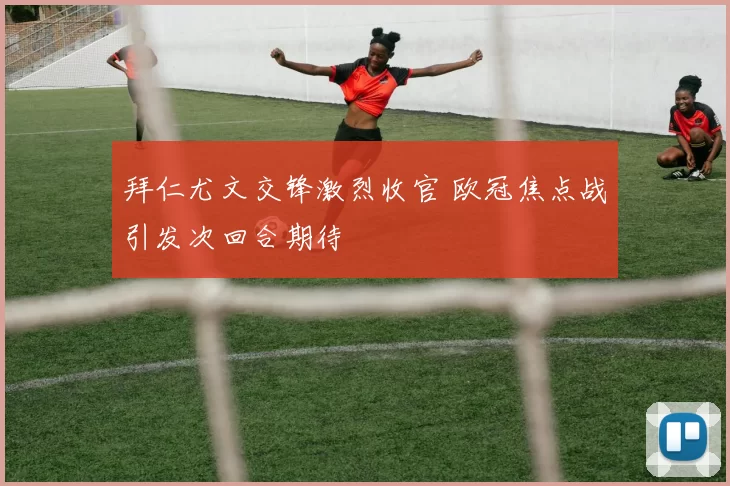 拜仁尤文交锋激烈收官 欧冠焦点战引发次回合期待