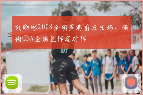 巩晓彬2008全明星赛首发出场,领衔CBA全明星阵容对阵