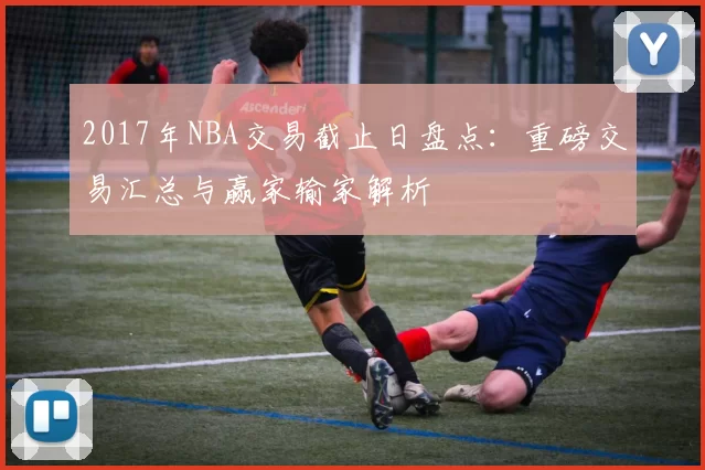 2017年NBA交易截止日盘点：重磅交易汇总与赢家输家解析