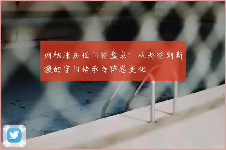 利物浦历任门将盘点：从老将到新援的守门传承与阵容变化