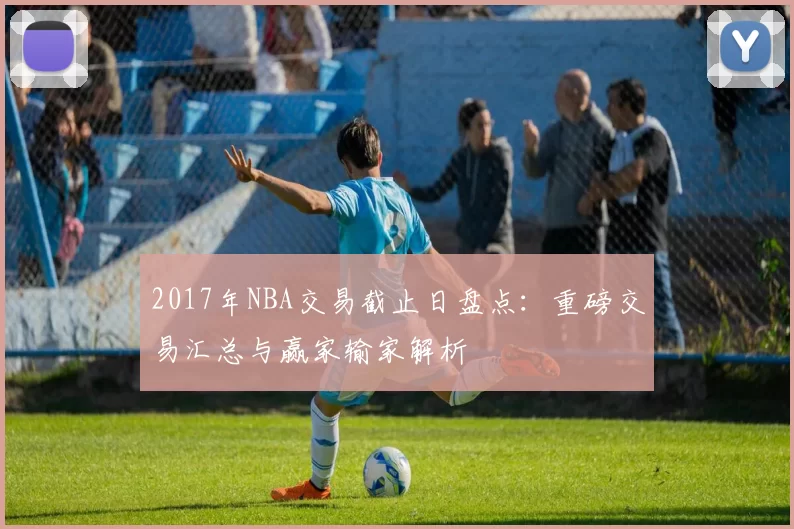 2017年NBA交易截止日盘点：重磅交易汇总与赢家输家解析
