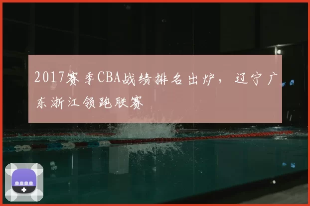 2017赛季CBA战绩排名出炉，辽宁广东浙江领跑联赛