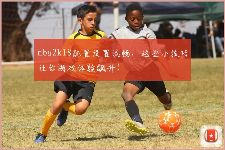 nba2k18配置设置流畅，这些小技巧让你游戏体验飙升！
