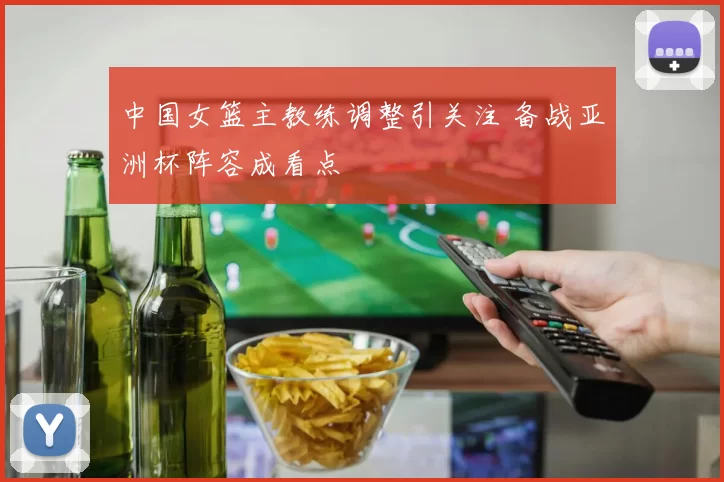 中国女篮主教练调整引关注 备战亚洲杯阵容成看点