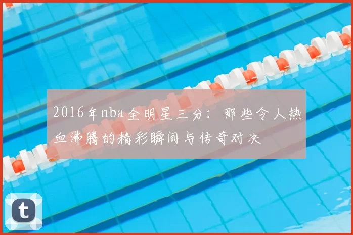2016年nba全明星三分：那些令人热血沸腾的精彩瞬间与传奇对决